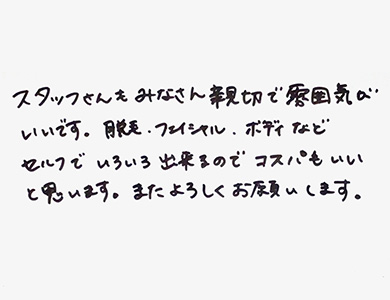 スタッフさんもみなさん親切で雰囲気がいいです。脱毛、フェイシャル、ボディなどセルフでいろいろ出来るのでコスパもいいと思います。またよろしくおねがいします。